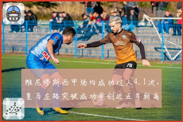 维尼修斯西甲场均成功过人4.1次，皇马左路突破成功率创近五年新高