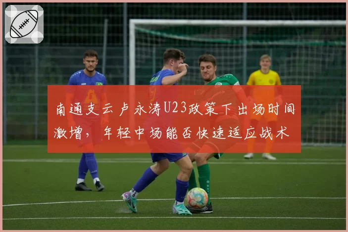 南通支云卢永涛U23政策下出场时间激增,年轻中场能否快速适应战术体系?