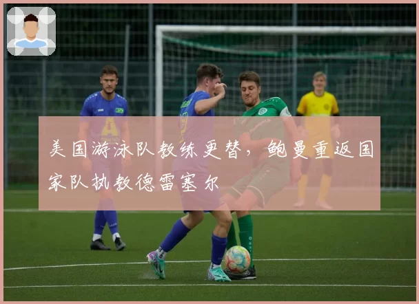 美国游泳队教练更替，鲍曼重返国家队执教德雷塞尔