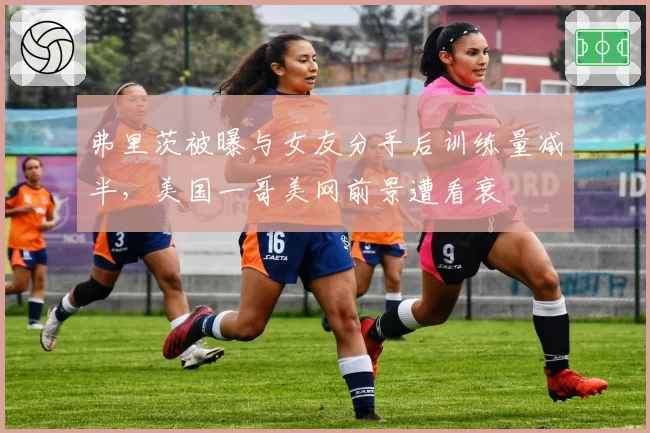 弗里茨被曝与女友分手后训练量减半，美国一哥美网前景遭看衰
