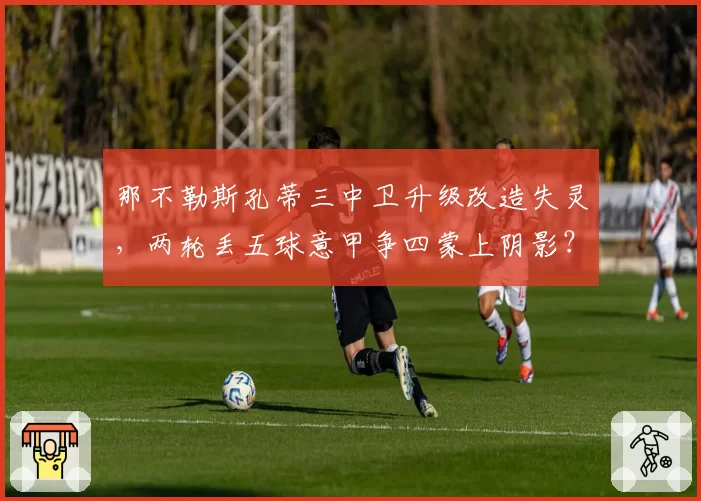 那不勒斯孔蒂三中卫升级改造失灵，两轮丢五球意甲争四蒙上阴影？