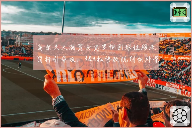 高尔夫大满贯麦克罗伊因球位移未罚杆引争议，R&A拟修改规则例外条款