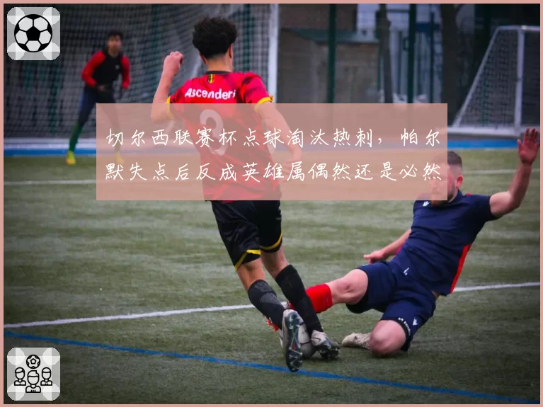 切尔西联赛杯点球淘汰热刺,帕尔默失点后反成英雄属偶然还是必然?
