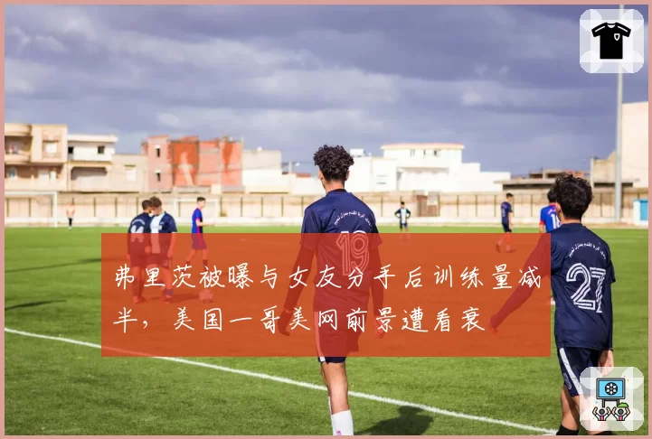 弗里茨被曝与女友分手后训练量减半，美国一哥美网前景遭看衰
