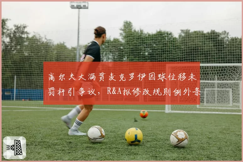 高尔夫大满贯麦克罗伊因球位移未罚杆引争议，R&A拟修改规则例外条款