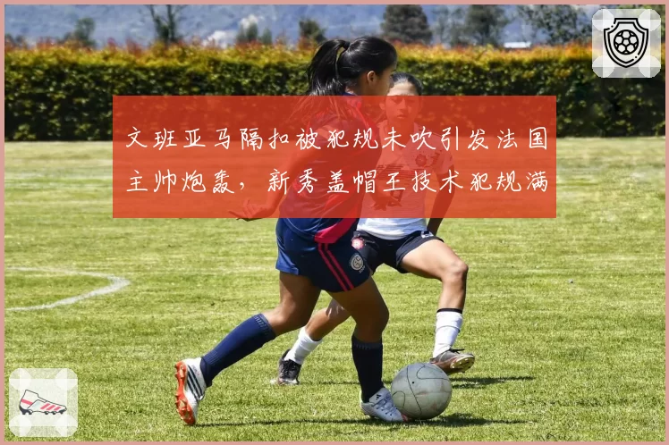 文班亚马隔扣被犯规未吹引发法国主帅炮轰,新秀盖帽王技术犯规满10次停赛坐实?