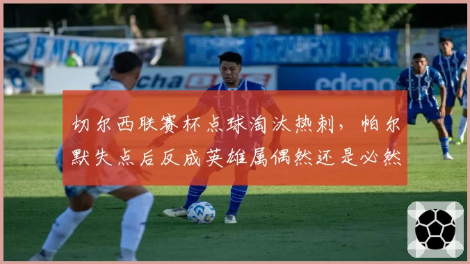 切尔西联赛杯点球淘汰热刺,帕尔默失点后反成英雄属偶然还是必然?