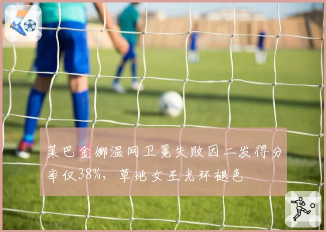 莱巴金娜温网卫冕失败因二发得分率仅38%，草地女王光环褪色