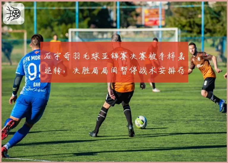石宇奇羽毛球亚锦赛决赛被李梓嘉逆转，决胜局局间暂停战术安排存疑
