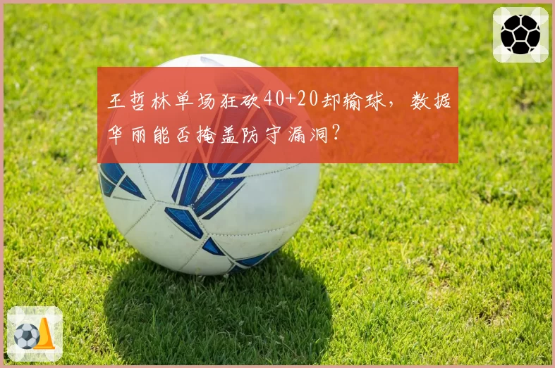 王哲林单场狂砍40+20却输球,数据华丽能否掩盖防守漏洞?