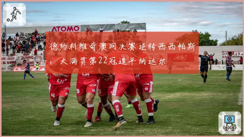 德约科维奇澳网决赛逆转西西帕斯，大满贯第22冠追平纳达尔