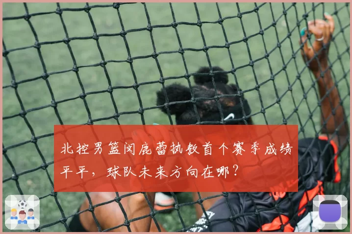 北控男篮闵鹿蕾执教首个赛季成绩平平,球队未来方向在哪?