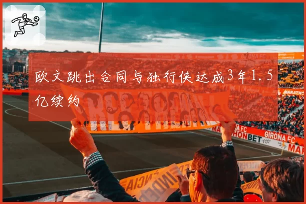 欧文跳出合同与独行侠达成3年1.5亿续约