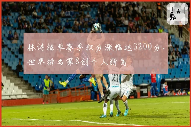 林诗栋单赛季积分涨幅达3200分，世界排名第8创个人新高