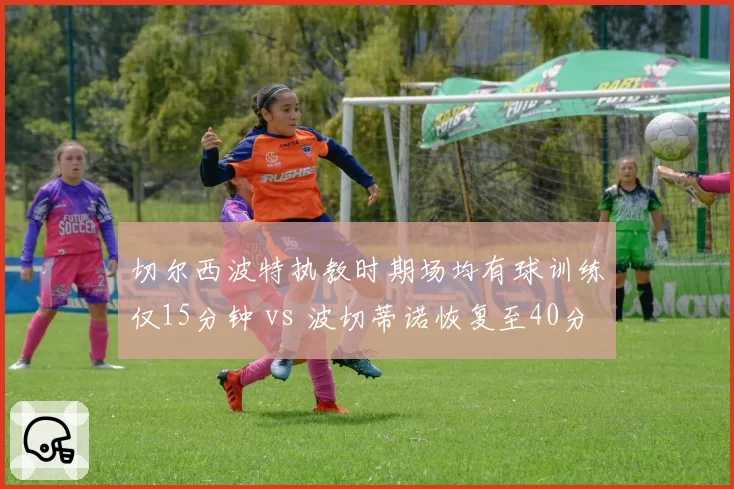 切尔西波特执教时期场均有球训练仅15分钟 vs 波切蒂诺恢复至40分钟，伤病潮缘何此消彼长