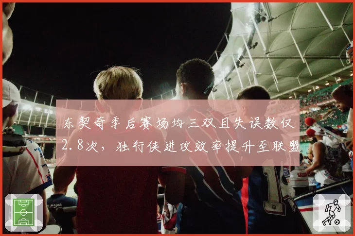 东契奇季后赛场均三双且失误数仅2.8次,独行侠进攻效率提升至联盟前三