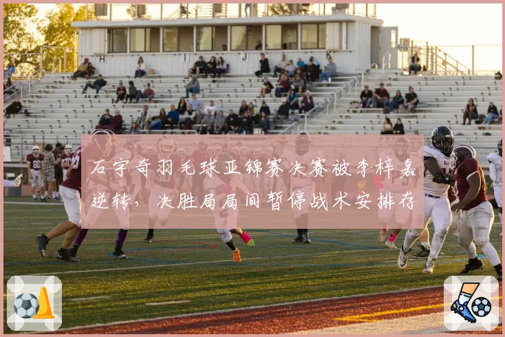 石宇奇羽毛球亚锦赛决赛被李梓嘉逆转，决胜局局间暂停战术安排存疑