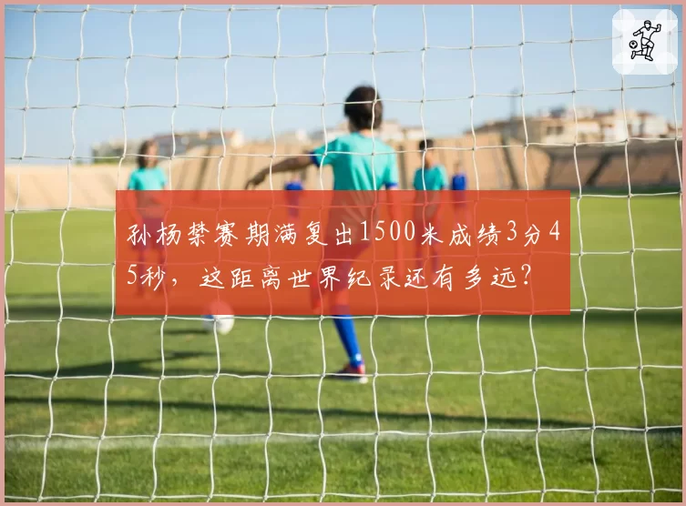 孙杨禁赛期满复出1500米成绩3分45秒，这距离世界纪录还有多远？