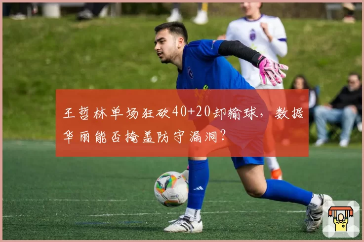 王哲林单场狂砍40+20却输球,数据华丽能否掩盖防守漏洞?