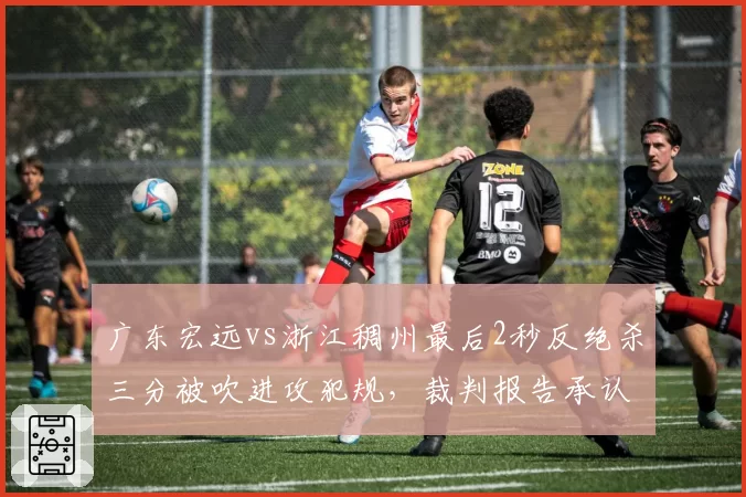 广东宏远vs浙江稠州最后2秒反绝杀三分被吹进攻犯规,裁判报告承认漏判引全城震怒